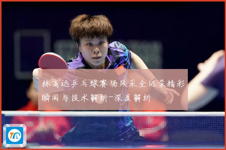 林高远乒乓球赛场风采全记录精彩瞬间与技术解析-深度解析