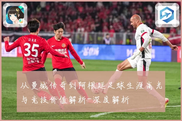 从曼城传奇到阿根廷足球生涯高光与竞技价值解析-深度解析