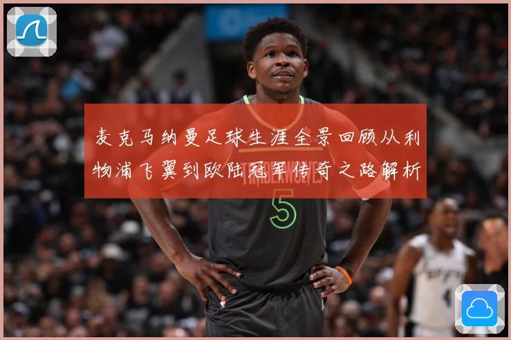 麦克马纳曼足球生涯全景回顾从利物浦飞翼到欧陆冠军传奇之路解析-深度解析
