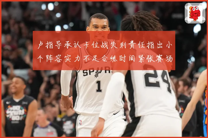 卢指导承认卡位战失利责任指出小个阵容实力不足合练时间紧张赛场复盘-深度解析