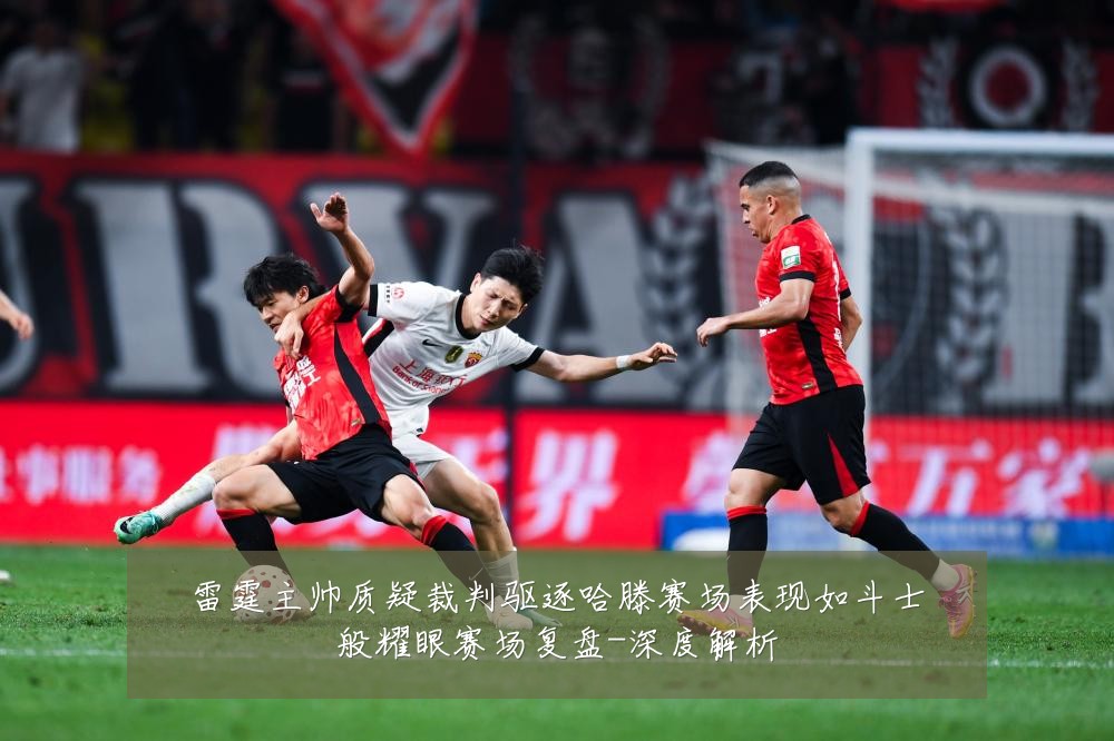雷霆主帅质疑裁判驱逐哈滕赛场表现如斗士般耀眼赛场复盘-深度解析