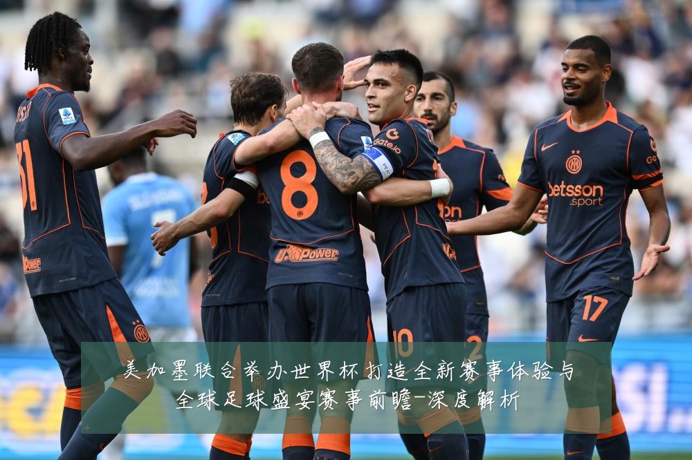 美加墨联合举办世界杯打造全新赛事体验与全球足球盛宴赛事前瞻-深度解析
