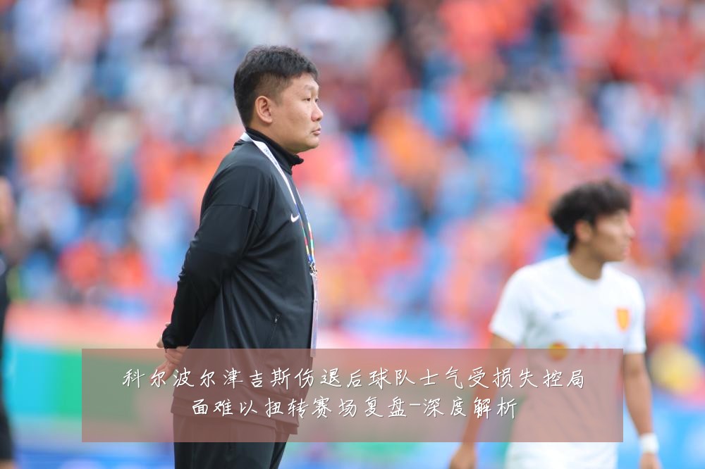 科尔波尔津吉斯伤退后球队士气受损失控局面难以扭转赛场复盘-深度解析
