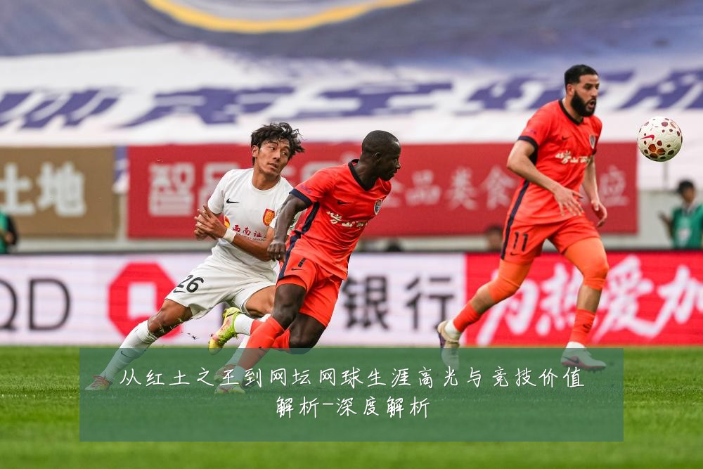 从红土之王到网坛网球生涯高光与竞技价值解析-深度解析