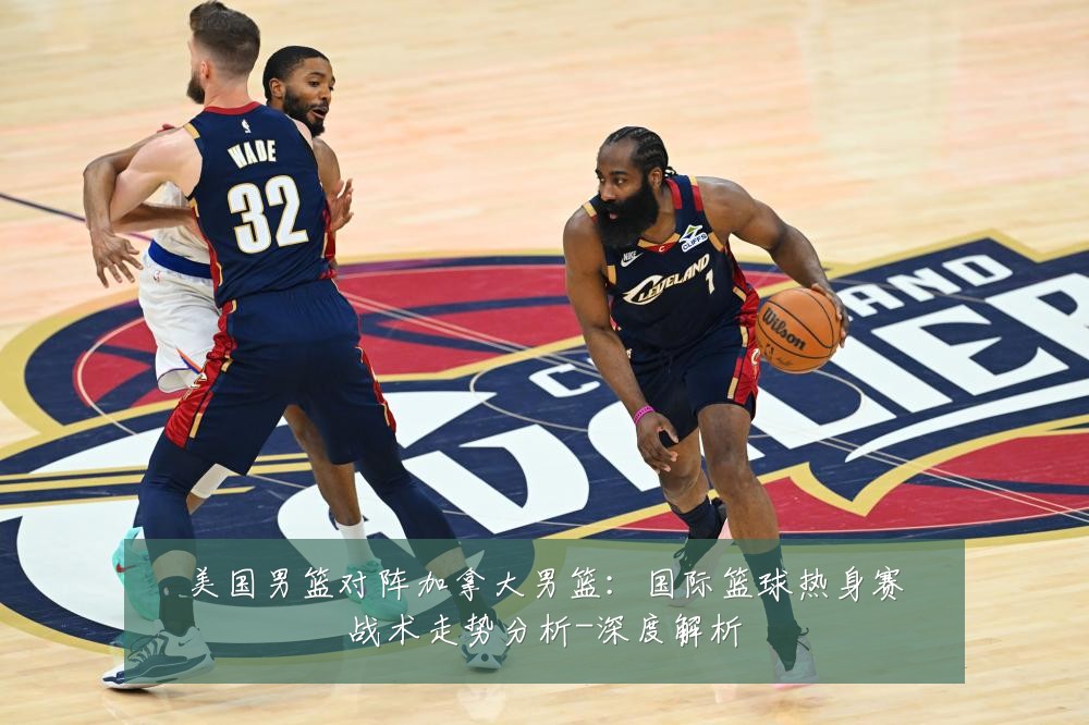 美国男篮对阵加拿大男篮:国际篮球热身赛战术走势分析-深度解析