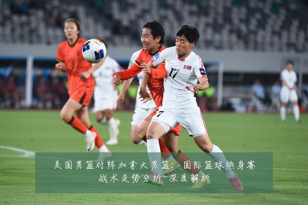 美国男篮对阵加拿大男篮：国际篮球热身赛战术走势分析-深度解析